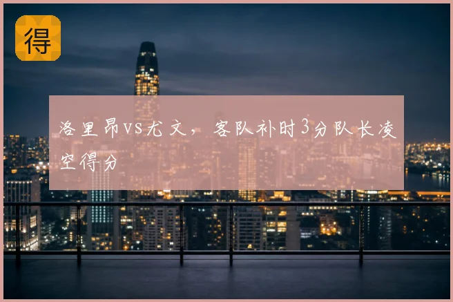 洛里昂vs尤文，客队补时3分队长凌空得分