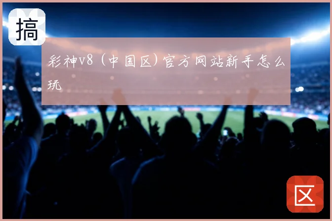 彩神v8 (中国区)官方网站新手怎么玩